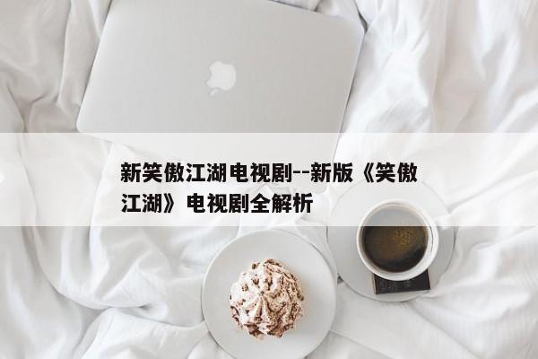 新笑傲江湖电视剧--新版《笑傲江湖》电视剧全解析