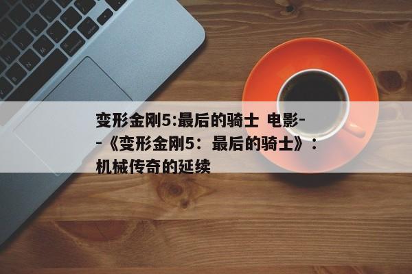 变形金刚5:最后的骑士 电影--《变形金刚5：最后的骑士》：机械传奇的延续