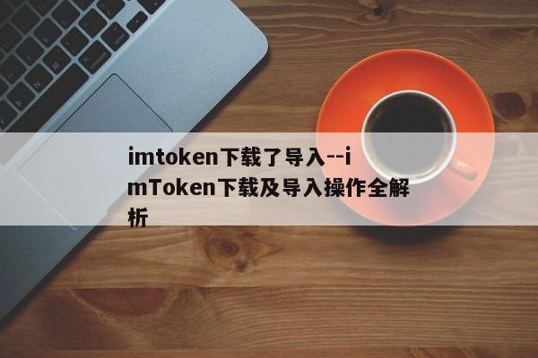 imtoken下载了导入--imToken下载及导入操作全解析