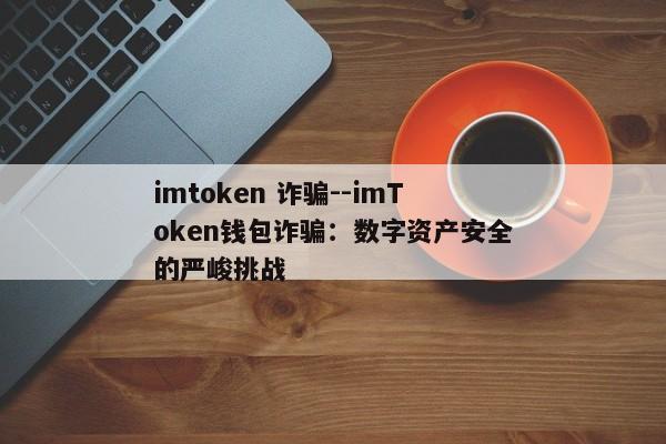 imtoken 诈骗--imToken钱包诈骗：数字资产安全的严峻挑战