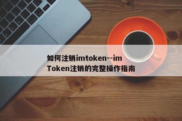 如何注销imtoken--imToken注销的完整操作指南