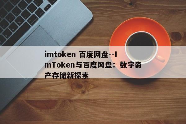 imtoken 百度网盘--ImToken与百度网盘：数字资产存储新探索