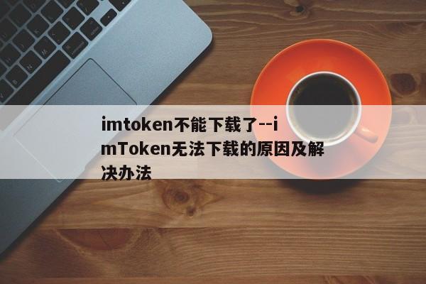 imtoken不能下载了--imToken无法下载的原因及解决办法