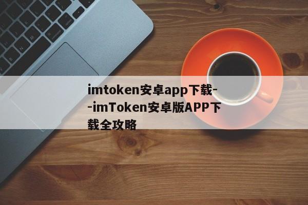 imtoken安卓app下载--imToken安卓版APP下载全攻略