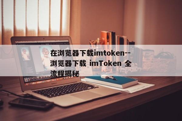 在浏览器下载imtoken--浏览器下载 imToken 全流程揭秘