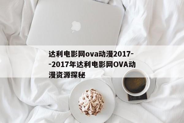 达利电影网ova动漫2017--2017年达利电影网OVA动漫资源探秘