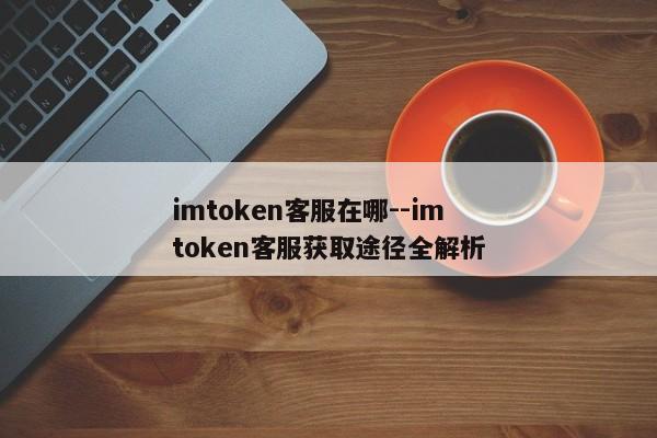 imtoken客服在哪--imtoken客服获取途径全解析