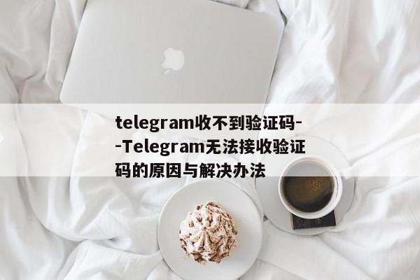 telegram收不到验证码--Telegram无法接收验证码的原因与解决办法
