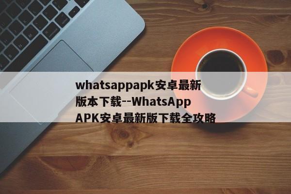 whatsappapk安卓最新版本下载--WhatsApp APK安卓最新版下载全攻略