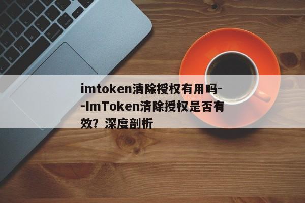 imtoken清除授权有用吗--ImToken清除授权是否有效？深度剖析