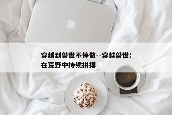穿越到兽世不停做--穿越兽世：在荒野中持续拼搏