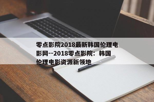 零点影院2018最新韩国伦理电影网--2018零点影院：韩国伦理电影资源新领地
