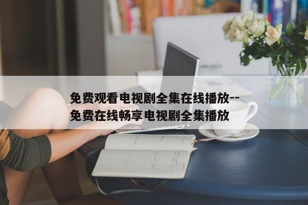 免费观看电视剧全集在线播放--免费在线畅享电视剧全集播放