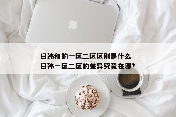 日韩和的一区二区区别是什么--日韩一区二区的差异究竟在哪？