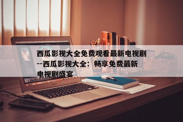 西瓜影视大全免费观看最新电视剧--西瓜影视大全：畅享免费最新电视剧盛宴