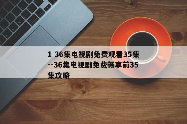 1 36集电视剧免费观看35集--36集电视剧免费畅享前35集攻略
