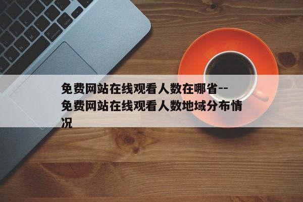 免费网站在线观看人数在哪省--免费网站在线观看人数地域分布情况