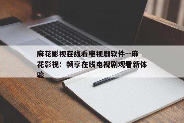 麻花影视在线看电视剧软件--麻花影视：畅享在线电视剧观看新体验