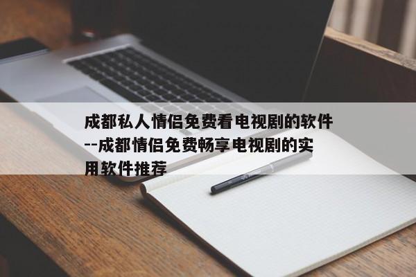 成都私人情侣免费看电视剧的软件--成都情侣免费畅享电视剧的实用软件推荐