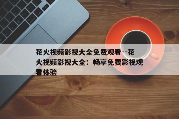 花火视频影视大全免费观看--花火视频影视大全:畅享免费影视观看体验 花火视频影视大全免费观看--花火视频影视大全:畅享免费影视观看体验