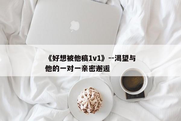 《好想被他稿1v1》--渴望与他的一对一亲密邂逅