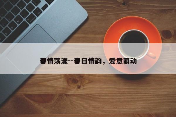 春情荡漾--春日情韵，爱意萌动