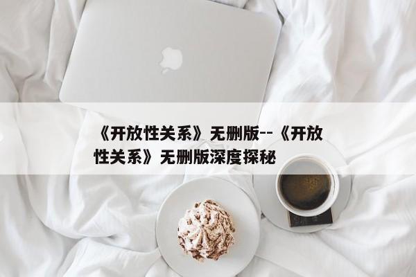 《开放性关系》无删版--《开放性关系》无删版深度探秘